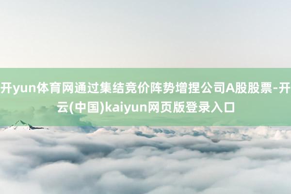 开yun体育网通过集结竞价阵势增捏公司A股股票-开云(中国)kaiyun网页版登录入口